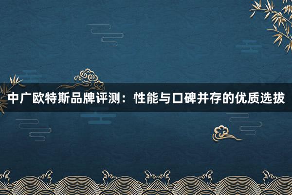 中广欧特斯品牌评测：性能与口碑并存的优质选拔