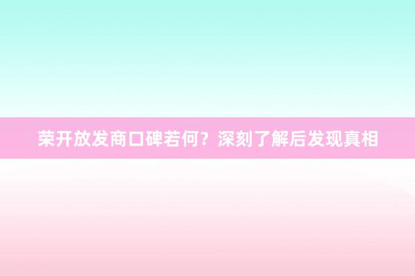 荣开放发商口碑若何？深刻了解后发现真相