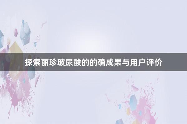 探索丽珍玻尿酸的的确成果与用户评价