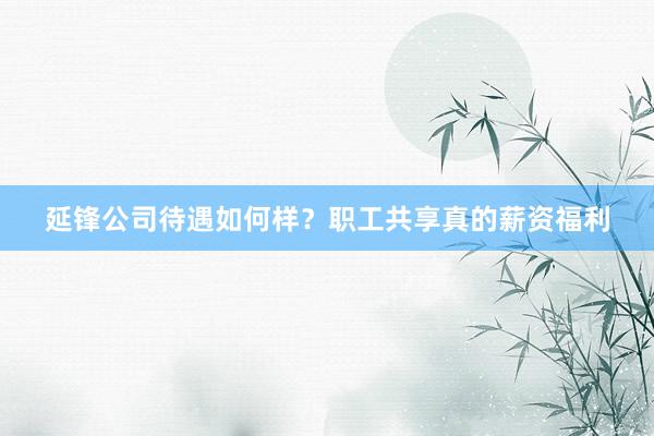 延锋公司待遇如何样？职工共享真的薪资福利