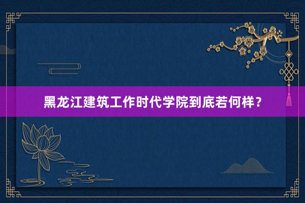 黑龙江建筑工作时代学院到底若何样？