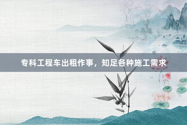 专科工程车出租作事，知足各种施工需求