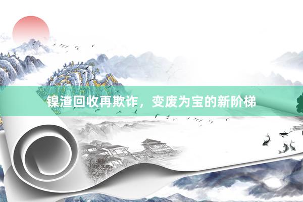镍渣回收再欺诈，变废为宝的新阶梯